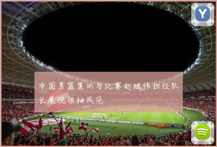 中国男篮集训与比赛赵继伟担任队长展现领袖风范