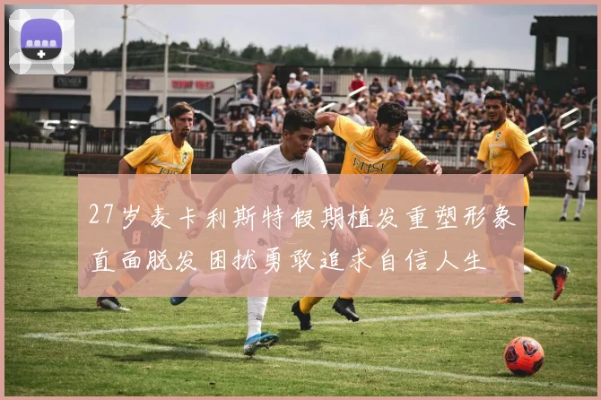 27岁麦卡利斯特假期植发重塑形象直面脱发困扰勇敢追求自信人生